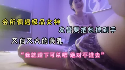 []会所偶遇极品女神！美乳又大又白发誓要把她搞到手（完整版看简阶）
